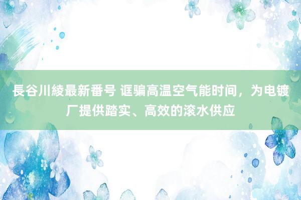 長谷川綾最新番号 诓骗高温空气能时间，为电镀厂提供踏实、高效的滚水供应