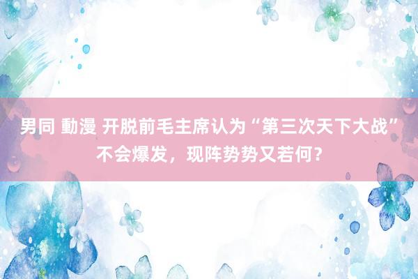 男同 動漫 开脱前毛主席认为“第三次天下大战”不会爆发，现阵势势又若何？