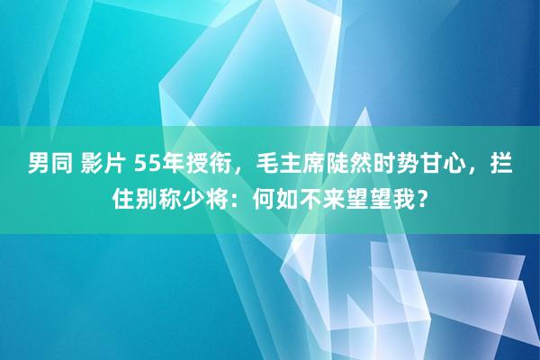 男同 影片 55年授衔，毛主席陡然时势甘心，拦住别称少将：何如不来望望我？