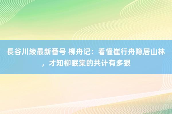 長谷川綾最新番号 柳舟记：看懂崔行舟隐居山林，才知柳眠棠的共计有多狠