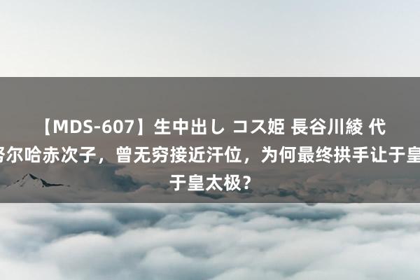 【MDS-607】生中出し コス姫 長谷川綾 代善：努尔哈赤次子，曾无穷接近汗位，为何最终拱手让于皇太极？