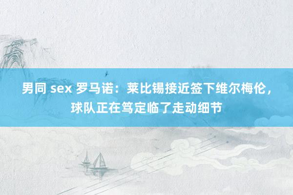 男同 sex 罗马诺：莱比锡接近签下维尔梅伦，球队正在笃定临了走动细节