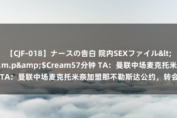 【CJF-018】ナースの告白 院内SEXファイル</a>2008-03-07h.m.p&$Cream57分钟 TA：曼联中场麦克托米奈加盟那不勒斯达公约，转会费3000万欧