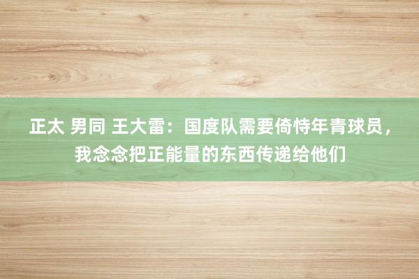 正太 男同 王大雷：国度队需要倚恃年青球员，我念念把正能量的东西传递给他们