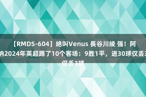 【RMDS-604】絶叫Venus 長谷川綾 强！阿森纳2024年英超踢了10个客场：9胜1平，进30球仅丢3球