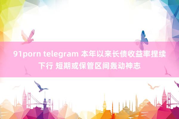 91porn telegram 本年以来长债收益率捏续下行 短期或保管区间轰动神志