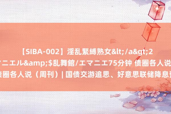 【SIBA-002】淫乱緊縛熟女</a>2017-06-18乱舞館/エマニエル&$乱舞館/エマニエ75分钟 债圈各人说（周刊）| 国债交游追思、好意思联储降息预期增强、转债风云