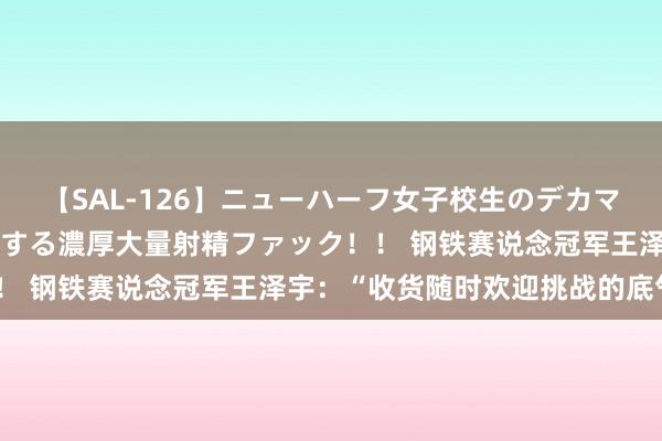 【SAL-126】ニューハーフ女子校生のデカマラが生穿きブルマを圧迫する濃厚大量射精ファック！！ 钢铁赛说念冠军王泽宇：“收货随时欢迎挑战的底气”