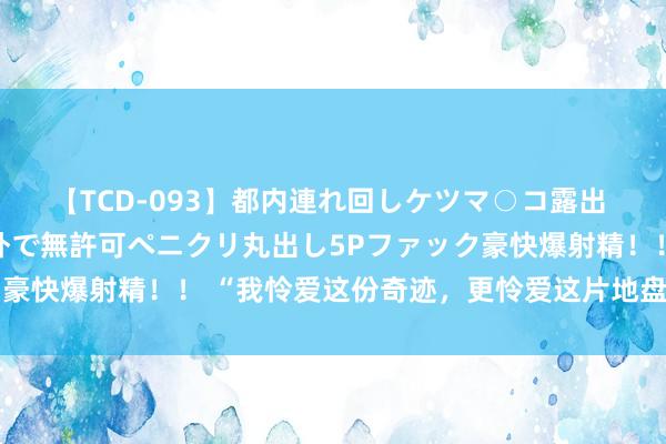 【TCD-093】都内連れ回しケツマ○コ露出 ド変態ニューハーフ野外で無許可ペニクリ丸出し5Pファック豪快爆射精！！ “我怜爱这份奇迹，更怜爱这片地盘上的牧民”