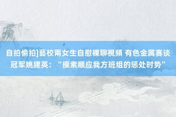 自拍偷拍]藝校兩女生自慰裸聊視頻 有色金属赛谈冠军姚建英：“摸索顺应我方班组的惩处时势”