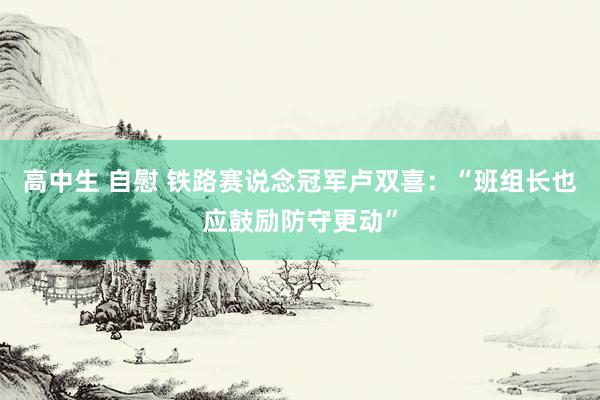 高中生 自慰 铁路赛说念冠军卢双喜：“班组长也应鼓励防守更动”