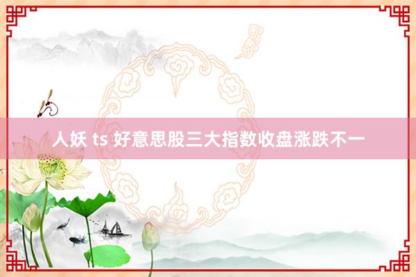 人妖 ts 好意思股三大指数收盘涨跌不一