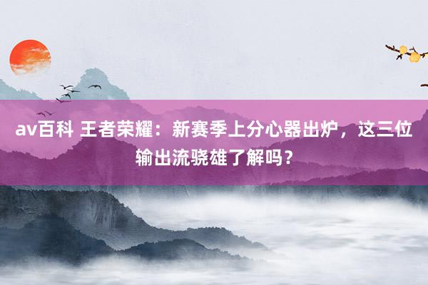 av百科 王者荣耀：新赛季上分心器出炉，这三位输出流骁雄了解吗？