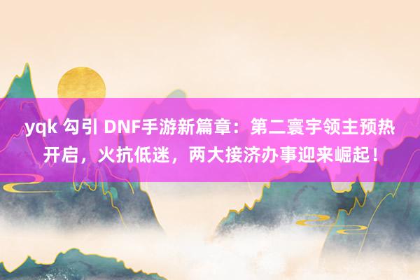 yqk 勾引 DNF手游新篇章：第二寰宇领主预热开启，火抗低迷，两大接济办事迎来崛起！