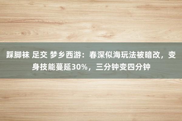 踩脚袜 足交 梦乡西游：春深似海玩法被暗改，变身技能蔓延30%，三分钟变四分钟