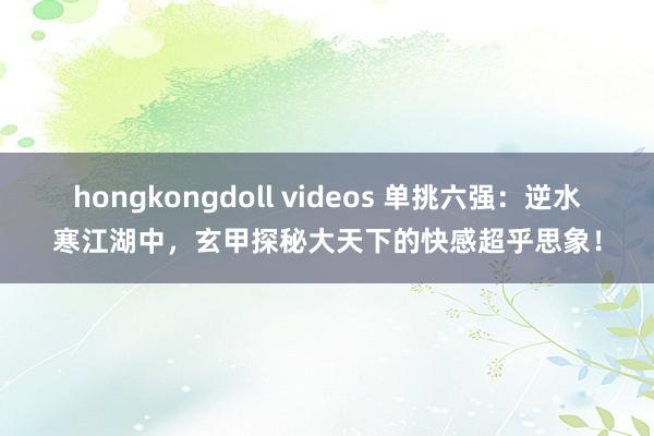 hongkongdoll videos 单挑六强：逆水寒江湖中，玄甲探秘大天下的快感超乎思象！