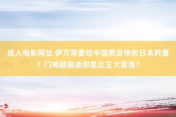 成人电影网址 伊万需要给中国男足惨败日本矜重？门将颜骏凌即是比王大雷强？