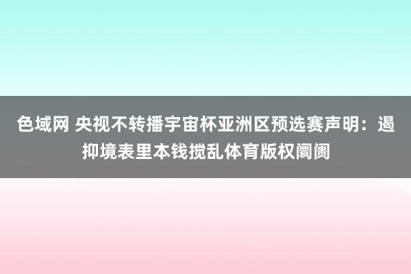 色域网 央视不转播宇宙杯亚洲区预选赛声明：遏抑境表里本钱搅乱体育版权阛阓