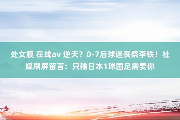 处女膜 在线av 逆天？0-7后球迷丧祭李铁！社媒刷屏留言：只输日本1球国足需要你