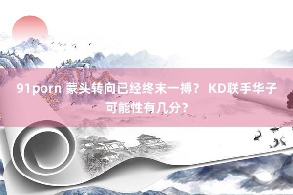 91porn 蒙头转向已经终末一搏？ KD联手华子可能性有几分？