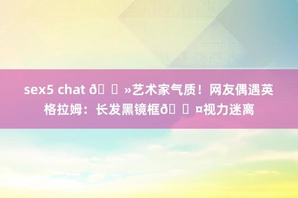 sex5 chat 👻艺术家气质！网友偶遇英格拉姆：长发黑镜框💤视力迷离