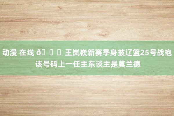 动漫 在线 👀王岚嵚新赛季身披辽篮25号战袍 该号码上一任主东谈主是莫兰德