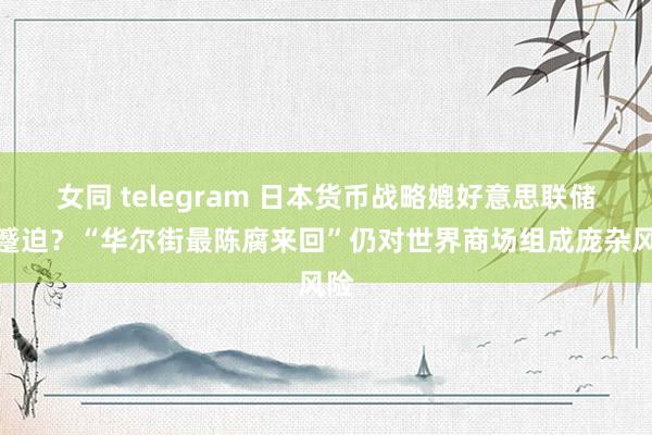 女同 telegram 日本货币战略媲好意思联储更蹙迫？“华尔街最陈腐来回”仍对世界商场组成庞杂风险