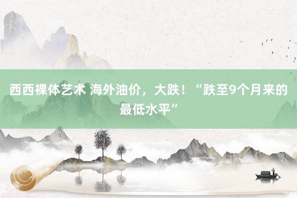 西西裸体艺术 海外油价，大跌！“跌至9个月来的最低水平”