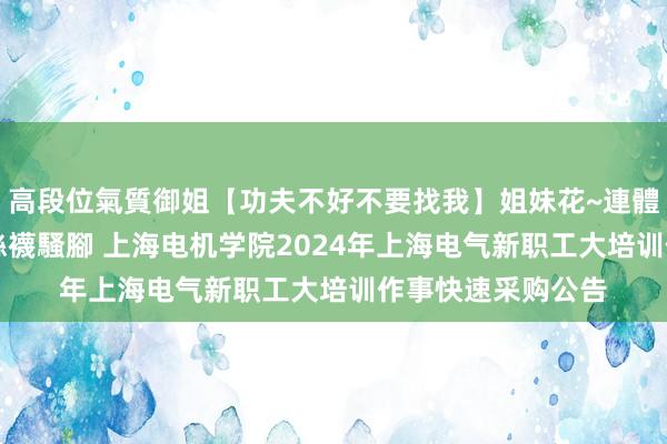 高段位氣質御姐【功夫不好不要找我】姐妹花~連體絲襪~大奶晃動~絲襪騷腳 上海电机学院2024年上海电气新职工大培训作事快速采购公告