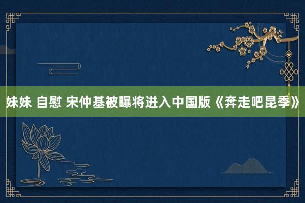 妹妹 自慰 宋仲基被曝将进入中国版《奔走吧昆季》