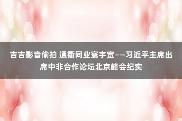 吉吉影音偷拍 通衢同业寰宇宽——习近平主席出席中非合作论坛北京峰会纪实