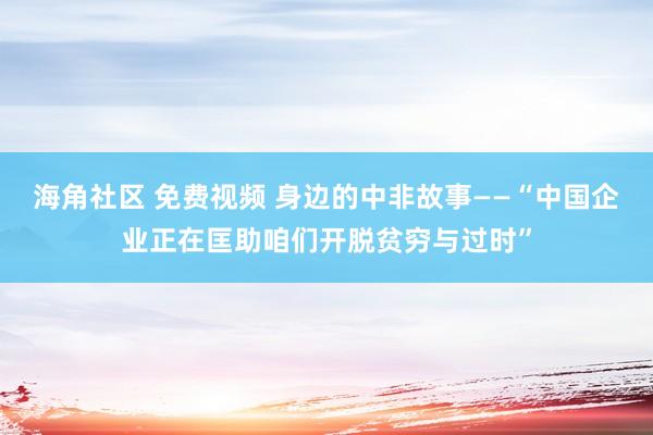 海角社区 免费视频 身边的中非故事——“中国企业正在匡助咱们开脱贫穷与过时”