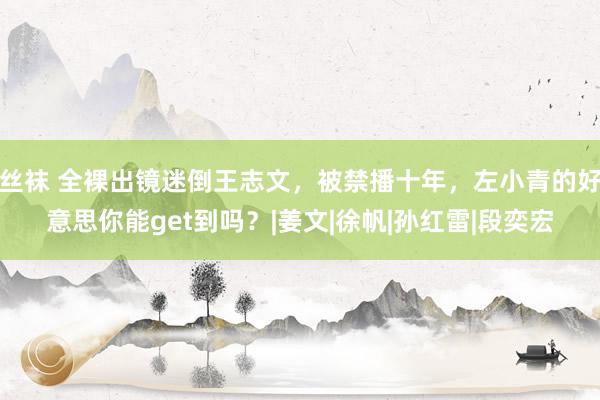 丝袜 全裸出镜迷倒王志文，被禁播十年，左小青的好意思你能get到吗？|姜文|徐帆|孙红雷|段奕宏