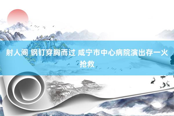 射人阁 钢钉穿胸而过 咸宁市中心病院演出存一火抢救