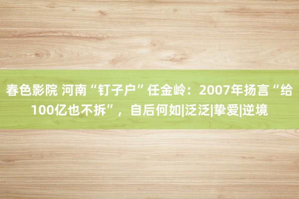 春色影院 河南“钉子户”任金岭：2007年扬言“给100亿也不拆”，自后何如|泛泛|挚爱|逆境