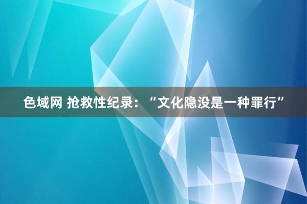 色域网 抢救性纪录：“文化隐没是一种罪行”