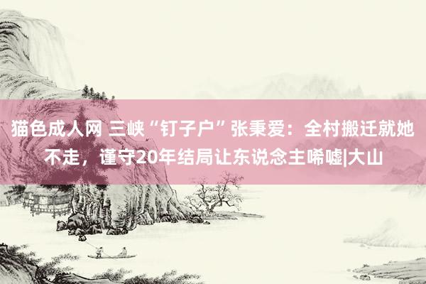 猫色成人网 三峡“钉子户”张秉爱：全村搬迁就她不走，谨守20年结局让东说念主唏嘘|大山