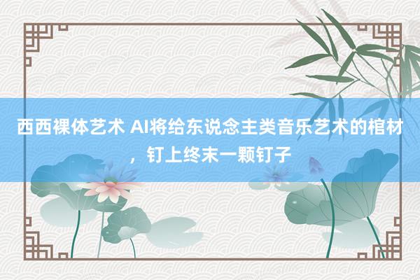 西西裸体艺术 AI将给东说念主类音乐艺术的棺材，钉上终末一颗钉子