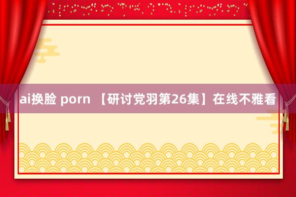 ai换脸 porn 【研讨党羽第26集】在线不雅看