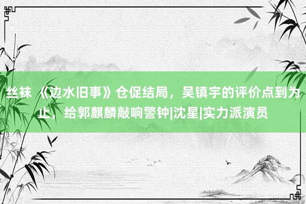 丝袜 《边水旧事》仓促结局，吴镇宇的评价点到为止，给郭麒麟敲响警钟|沈星|实力派演员