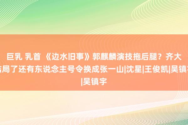 巨乳 乳首 《边水旧事》郭麒麟演技拖后腿？齐大结局了还有东说念主号令换成张一山|沈星|王俊凯|吴镇宇