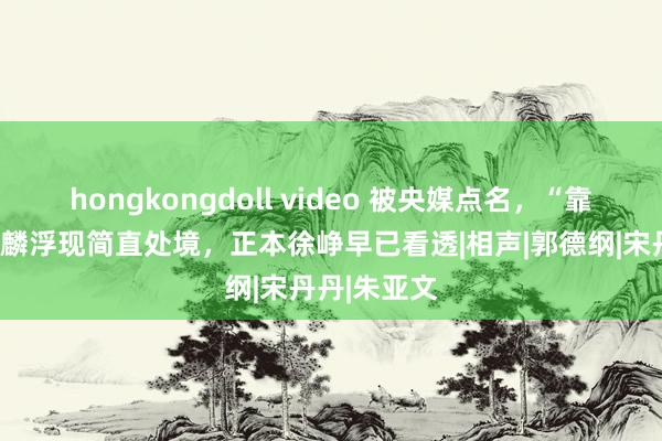 hongkongdoll video 被央媒点名，“靠爹”的郭麒麟浮现简直处境，正本徐峥早已看透|相声|郭德纲|宋丹丹|朱亚文