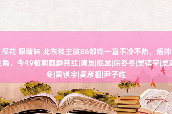 探花 眼睛妹 此东谈主演86部戏一直不冷不热，痞帅却无法演主角，今49被郭麒麟带红|演员|成龙|徐冬冬|吴镇宇|吴彦祖|尹子维