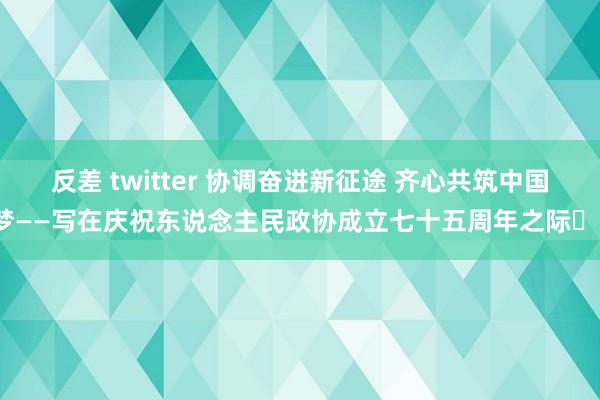 反差 twitter 协调奋进新征途 齐心共筑中国梦——写在庆祝东说念主民政协成立七十五周年之际‍‍