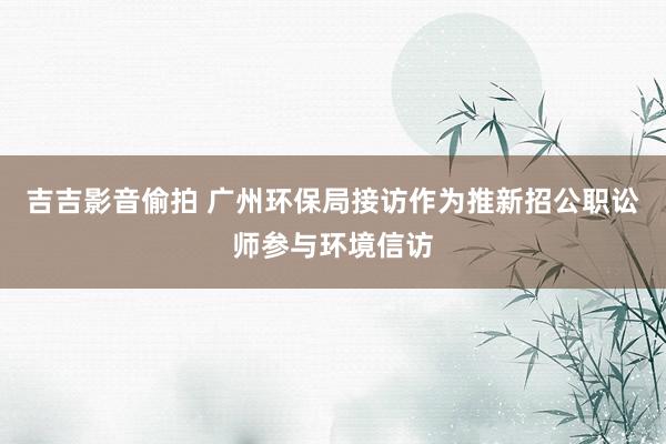 吉吉影音偷拍 广州环保局接访作为推新招公职讼师参与环境信访