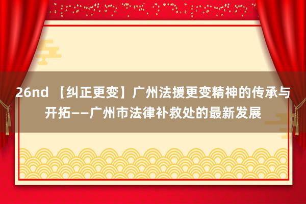 26nd 【纠正更变】广州法援更变精神的传承与开拓——广州市法律补救处的最新发展