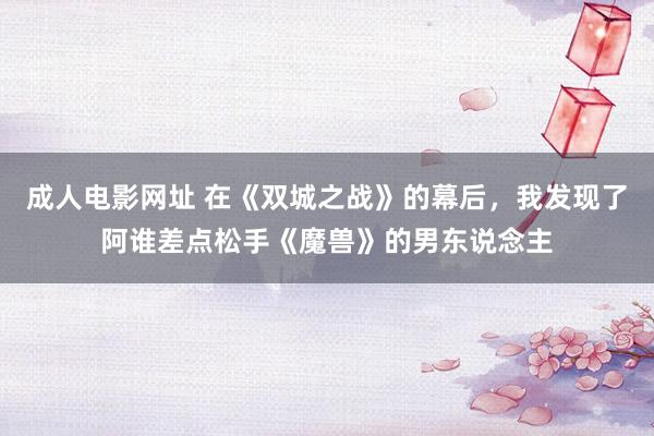 成人电影网址 在《双城之战》的幕后，我发现了阿谁差点松手《魔兽》的男东说念主