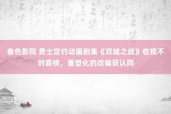 春色影院 勇士定约动画剧集《双城之战》收视不时霸榜，重塑化的改编获认同