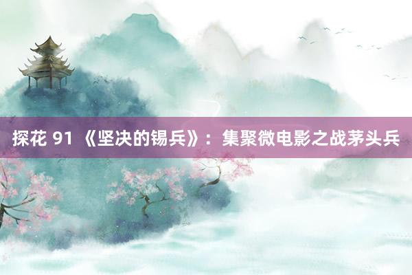 探花 91 《坚决的锡兵》：集聚微电影之战茅头兵