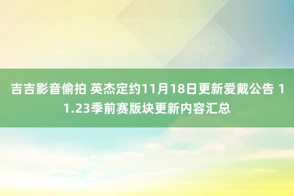 吉吉影音偷拍 英杰定约11月18日更新爱戴公告 11.23季前赛版块更新内容汇总